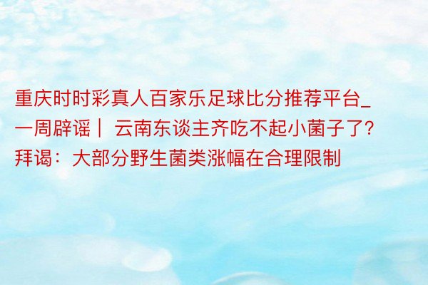 重庆时时彩真人百家乐足球比分推荐平台_一周辟谣 |  云南东谈主齐吃不起小菌子了？拜谒：大部分野生菌类涨幅在合理限制