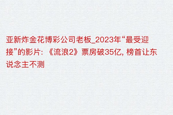 亚新炸金花博彩公司老板_2023年“最受迎接”的影片: 《流浪2》票房破35亿， 榜首让东说念主不测