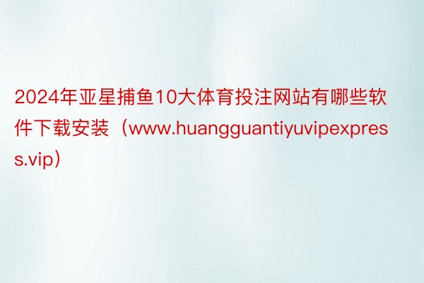 2024年亚星捕鱼10大体育投注网站有哪些软件下载安装（www.huangguantiyuvipexpress.vip）