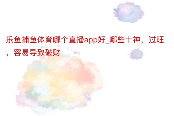 乐鱼捕鱼体育哪个直播app好_哪些十神，过旺，容易导致破财