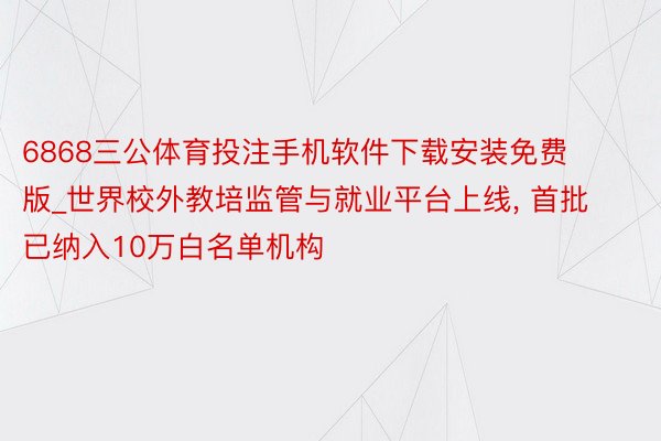 6868三公体育投注手机软件下载安装免费版_世界校外教培监管与就业平台上线, 首批已纳入10万白名单机构