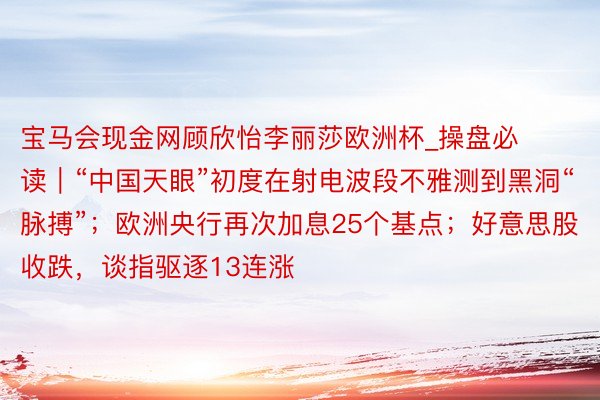 宝马会现金网顾欣怡李丽莎欧洲杯_操盘必读｜“中国天眼”初度在射电波段不雅测到黑洞“脉搏”；欧洲央行再次加息25个基点；好意思股收跌，谈指驱逐13连涨