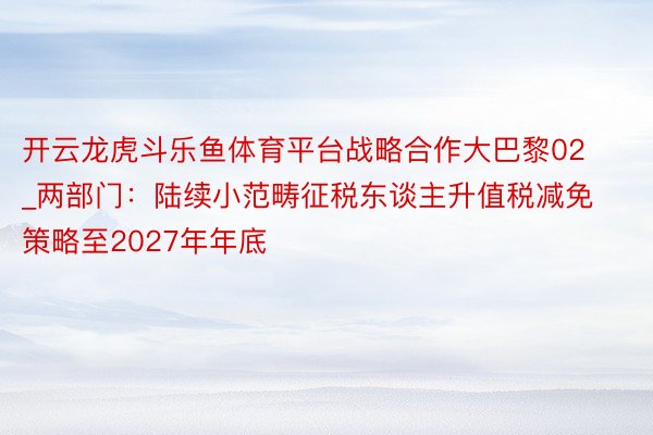 开云龙虎斗乐鱼体育平台战略合作大巴黎02_两部门：陆续小范畴征税东谈主升值税减免策略至2027年年底