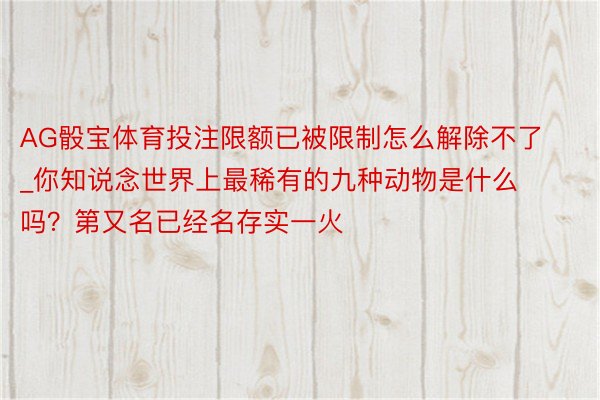 AG骰宝体育投注限额已被限制怎么解除不了_你知说念世界上最稀有的九种动物是什么吗？第又名已经名存实一火