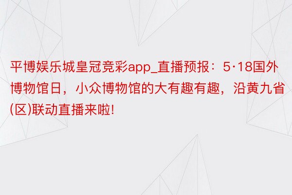 平博娱乐城皇冠竞彩app_直播预报：5·18国外博物馆日，小众博物馆的大有趣有趣，沿黄九省(区)联动直播来啦!