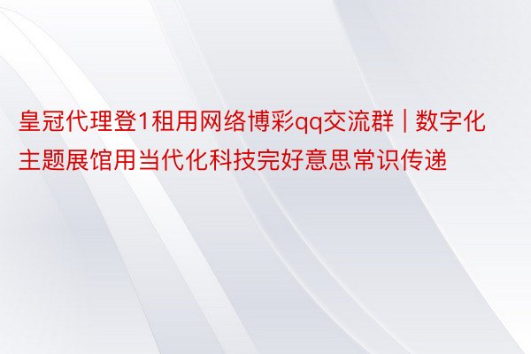 皇冠代理登1租用网络博彩qq交流群 | 数字化主题展馆用当代化科技完好意思常识传递