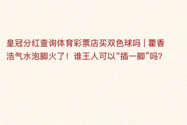 皇冠分红查询体育彩票店买双色球吗 | 藿香浩气水泡脚火了！谁王人可以“插一脚”吗？