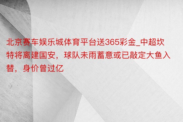 北京赛车娱乐城体育平台送365彩金_中超坎特将离建国安，球队未雨蓄意或已敲定大鱼入替，身价曾过亿