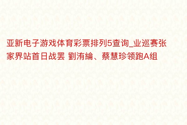 亚新电子游戏体育彩票排列5查询_业巡赛张家界站首日战罢 劉洧綸、蔡慧珍领跑A组