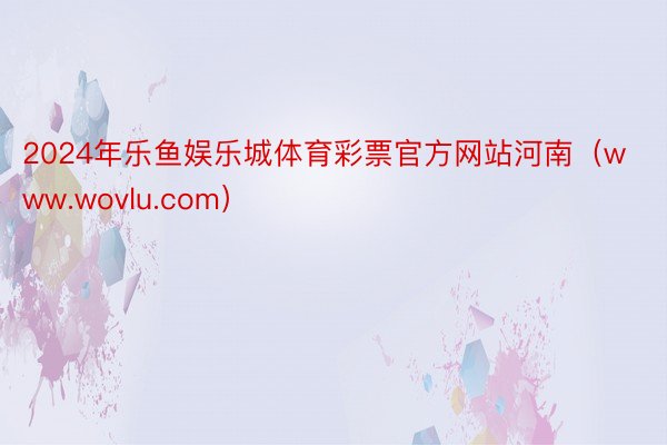 2024年乐鱼娱乐城体育彩票官方网站河南（www.wovlu.com）