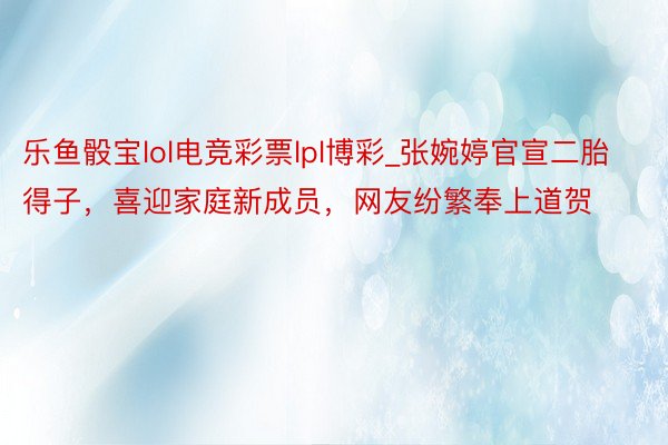 乐鱼骰宝lol电竞彩票lpl博彩_张婉婷官宣二胎得子，喜迎家庭新成员，网友纷繁奉上道贺