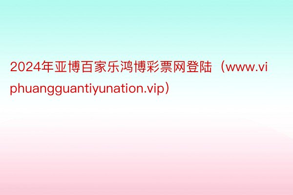 2024年亚博百家乐鸿博彩票网登陆（www.viphuangguantiyunation.vip）