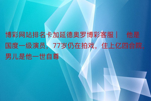 博彩网站排名卡加延德奥罗博彩客服 | ​他是国度一级演员，77岁仍在拍戏，住上亿四合院，男儿是他一世自尊