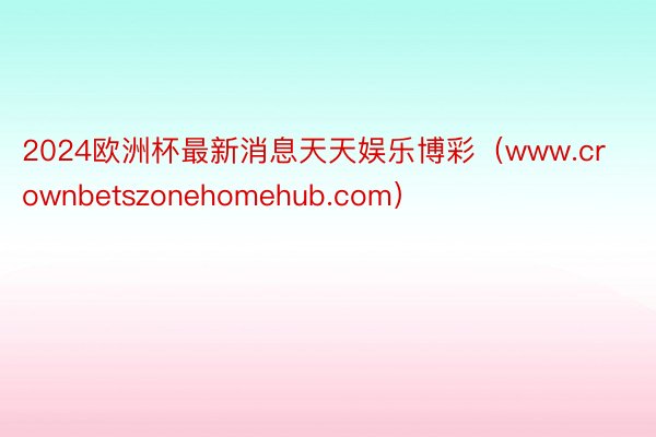 2024欧洲杯最新消息天天娱乐博彩（www.crownbetszonehomehub.com）