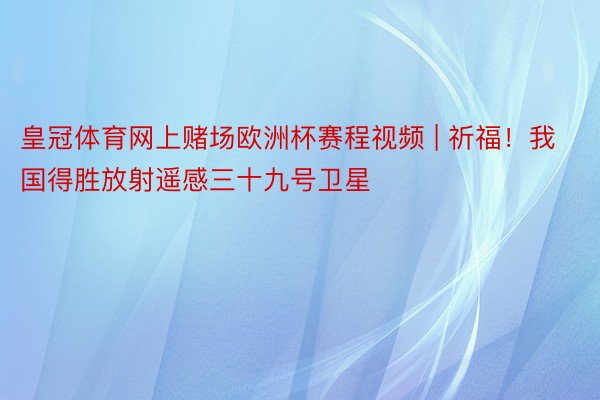 皇冠体育网上赌场欧洲杯赛程视频 | 祈福！我国得胜放射遥感三十九号卫星