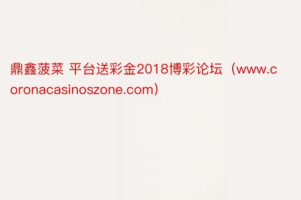 鼎鑫菠菜 平台送彩金2018博彩论坛（www.coronacasinoszone.com）