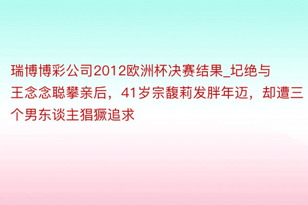 瑞博博彩公司2012欧洲杯决赛结果_圮绝与王念念聪攀亲后，41岁宗馥莉发胖年迈，却遭三个男东谈主猖獗追求