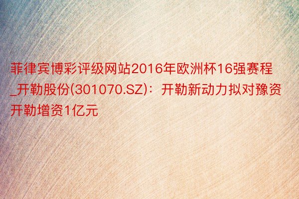 菲律宾博彩评级网站2016年欧洲杯16强赛程_开勒股份(301070.SZ)：开勒新动力拟对豫资开勒增资1亿元