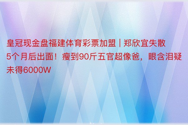 皇冠现金盘福建体育彩票加盟 | 郑欣宜失散5个月后出面！瘦到90斤五官超像爸，眼含泪疑未得6000W