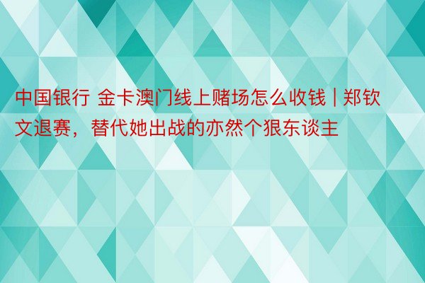 中国银行 金卡澳门线上赌场怎么收钱 | 郑钦文退赛，替代她出战的亦然个狠东谈主