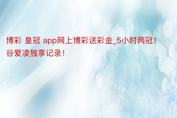 博彩 皇冠 app网上博彩送彩金_5小时两冠！谷爱凌独享记录！