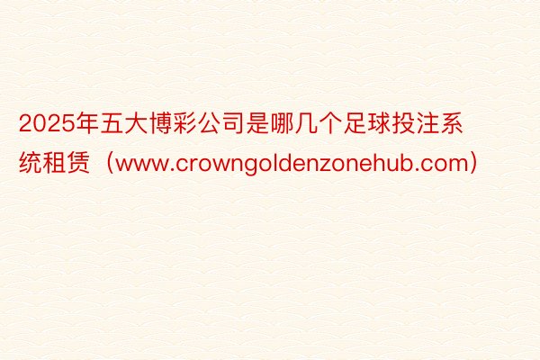 2025年五大博彩公司是哪几个足球投注系统租赁（www.crowngoldenzonehub.com）