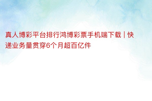 真人博彩平台排行鸿博彩票手机端下载 | 快递业务量贯穿6个月超百亿件